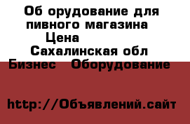 Об.орудование для пивного магазина › Цена ­ 400 000 - Сахалинская обл. Бизнес » Оборудование   